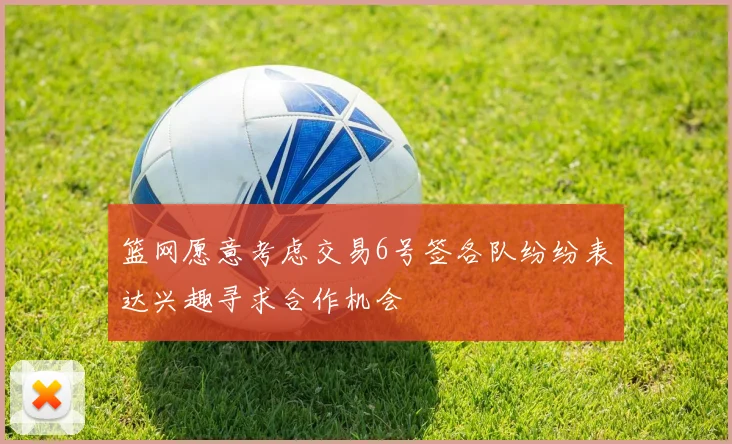 篮网愿意考虑交易6号签各队纷纷表达兴趣寻求合作机会