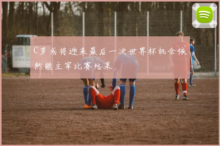 C罗或将迎来最后一次世界杯机会依然能主宰比赛结果