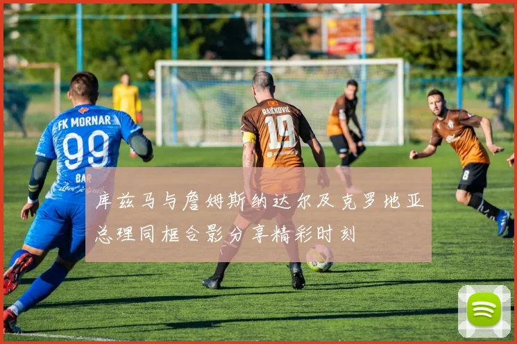 库兹马与詹姆斯纳达尔及克罗地亚总理同框合影分享精彩时刻