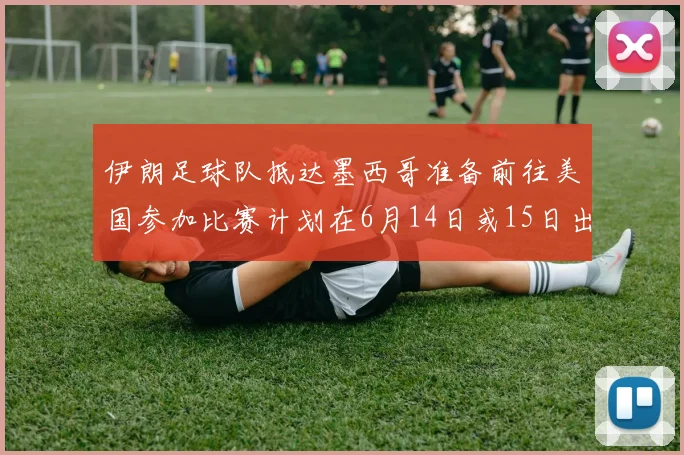 伊朗足球队抵达墨西哥准备前往美国参加比赛计划在6月14日或15日出发