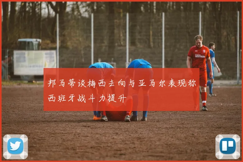 邦马蒂谈梅西去向与亚马尔表现称西班牙战斗力提升