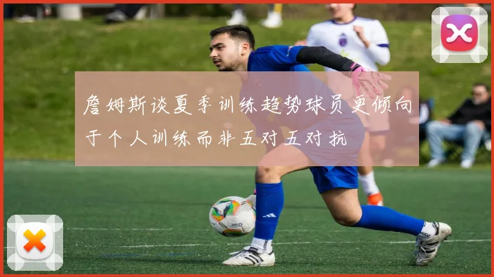 詹姆斯谈夏季训练趋势球员更倾向于个人训练而非五对五对抗