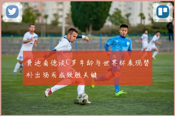 费迪南德谈C罗年龄与世界杯表现替补出场或成致胜关键