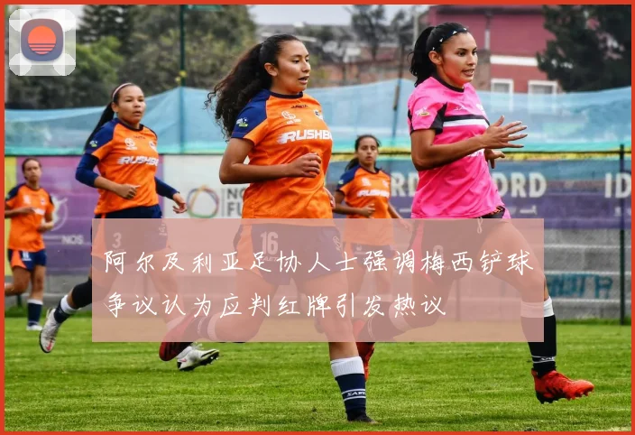 阿尔及利亚足协人士强调梅西铲球争议认为应判红牌引发热议