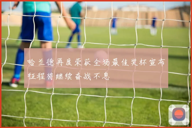 哈兰德再度荣获全场最佳奖杯宣布征程将继续奋战不息
