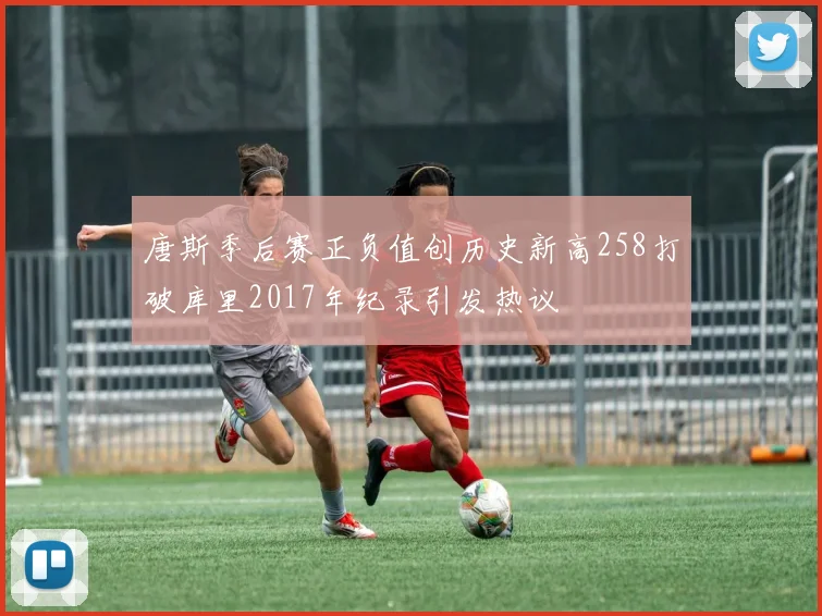 唐斯季后赛正负值创历史新高258打破库里2017年纪录引发热议
