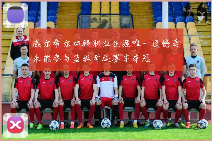 威尔希尔回顾职业生涯唯一遗憾是未能参与蓝狐奇迹赛季夺冠