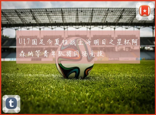 U17国足今夏征战上海明日之星杯阿森纳等青年队将同场竞技