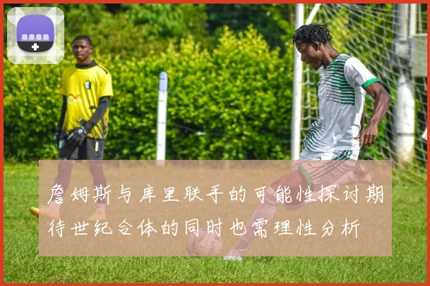 詹姆斯与库里联手的可能性探讨期待世纪合体的同时也需理性分析