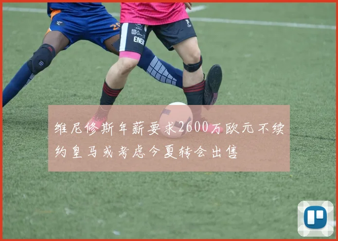 维尼修斯年薪要求2600万欧元不续约皇马或考虑今夏转会出售