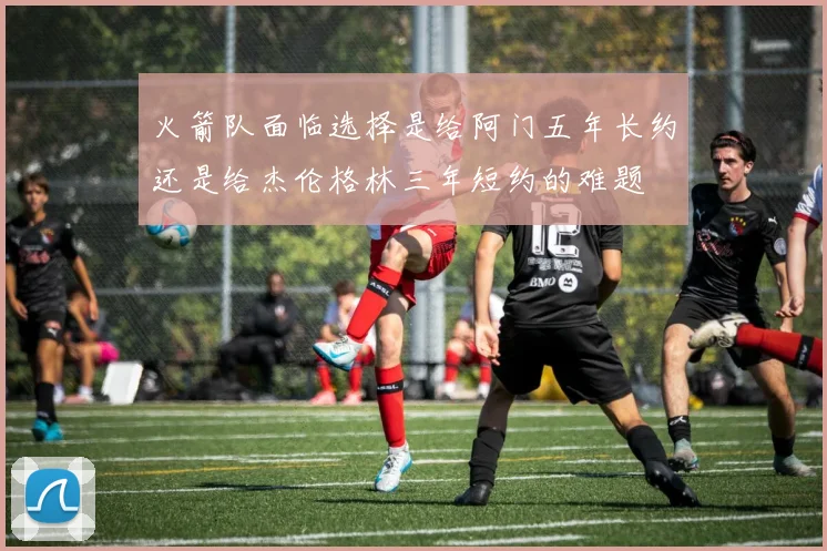 火箭队面临选择是给阿门五年长约还是给杰伦格林三年短约的难题